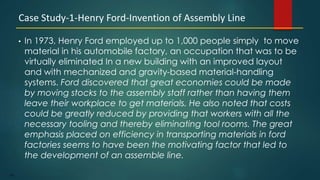 142
• In 1973, Henry Ford employed up to 1,000 people simply to move
material in his automobile factory, an occupation that was to be
virtually eliminated In a new building with an improved layout
and with mechanized and gravity-based material-handling
systems. Ford discovered that great economies could be made
by moving stocks to the assembly staff rather than having them
leave their workplace to get materials. He also noted that costs
could be greatly reduced by providing that workers with all the
necessary tooling and thereby eliminating tool rooms. The great
emphasis placed on efficiency in transporting materials in ford
factories seems to have been the motivating factor that led to
the development of an assemble line.
Case Study-1-Henry Ford-Invention of Assembly Line
 