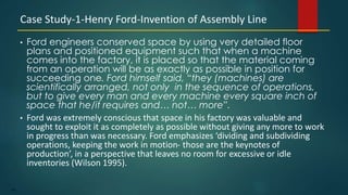 143
• Ford engineers conserved space by using very detailed floor
plans and positioned equipment such that when a machine
comes into the factory, it is placed so that the material coming
from an operation will be as exactly as possible in position for
succeeding one. Ford himself said, “they (machines) are
scientifically arranged, not only in the sequence of operations,
but to give every man and every machine every square inch of
space that he/it requires and… not… more”.
• Ford was extremely conscious that space in his factory was valuable and
sought to exploit it as completely as possible without giving any more to work
in progress than was necessary. Ford emphasizes ‘dividing and subdividing
operations, keeping the work in motion- those are the keynotes of
production’, in a perspective that leaves no room for excessive or idle
inventories (Wilson 1995).
Case Study-1-Henry Ford-Invention of Assembly Line
 