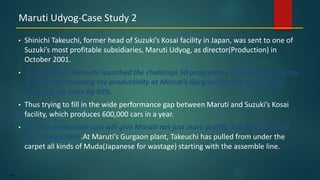 144
• Shinichi Takeuchi, former head of Suzuki’s Kosai facility in Japan, was sent to one of
Suzuki’s most profitable subsidiaries, Maruti Udyog, as director(Production) in
October 2001.
• In may 2002, Takeuchi launched the challenge 50 programme at Maruti. Challenge
50 aims at increasing the productivity at Maruti’s Gurgaon facility by 50% and
reducing the costs by 30%.
• Thus trying to fill in the wide performance gap between Maruti and Suzuki’s Kosai
facility, which produces 600,000 cars in a year.
• The low production cost will give Maruti not just more profits, but an advantage
over competition.At Maruti’s Gurgaon plant, Takeuchi has pulled from under the
carpet all kinds of Muda(Japanese for wastage) starting with the assemble line.
Maruti Udyog-Case Study 2
 