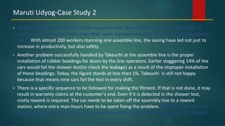 145
• At some of the workstations of the assemble line, the number of steps a worker has to
walk to fetch parts and tools from their racks has been brought down to 5 from the earlier
10-15.With almost 200 workers manning one assemble line, the saving have led not just to
increase in productivity, but also safety.
• Another problem successfully handled by Takeuchi at the assemble line is the proper
installation of rubber beadings for doors by the line operators. Earlier staggering 14% of the
cars would fail the shower test(to check the leakage) as a result of the improper installation
of these beadings. Today, the figure stands at less than 1%. Takeuchi is still not happy
because that means nine cars fail the test in every shift.
• There is a specific sequence to be followed for making the fitment. If that is not done, it may
result in warranty claims at the customer’s end. Even if it is detected in the shower test,
costly rework is required. The car needs to be taken off the assembly line to a rework
station, where extra man-hours have to be spent fixing the problem. Takeuchi ensured that
the workers follow the installation sequence exactly, so that there is no scope for rework.
Maruti Udyog-Case Study 2
 