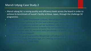146
• Maruti udyog ltd. is raising quality and efficiency levels across the board in order to
achieve its benchmark of Suzuki’s facility at Kosai, Japan, through the challenge 50
programme.
• Compared to the 100% benchmark of Kosai, Maruti presently has comparative
assemble hours per vehicle of 78.12% and a direct pass rate of 80.64%.
• Takeuchi has introduced a quicker set-up technique called the single-minute
exchange of dies. Simultaneously to tackle the non-availability of components,
about 160 vendors who do not meet strict parameters of quality, cost, productivity,
and delivery will be dropped.
• To increase the speed and quality, Maruti has 120 robots now compared to only
half a dozen of robots five years ago. It is striving to reach its benchmark on every
parameter by the year 2004-2005.
Maruti Udyog-Case Study 2
 