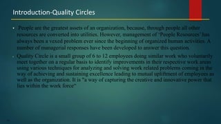 147
• People are the greatest assets of an organization, because, through people all other
resources are converted into utilities. However, management of ‘People Resources’ has
always been a vexed problem ever since the beginning of organized human activities. A
number of managerial responses have been developed to answer this question.
• Quality Circle is a small group of 6 to 12 employees doing similar work who voluntarily
meet together on a regular basis to identify improvements in their respective work areas
using various techniques for analyzing and solving work related problems coming in the
way of achieving and sustaining excellence leading to mutual upliftment of employees as
well as the organization. It is "a way of capturing the creative and innovative power that
lies within the work force“
Introduction-Quality Circles
 