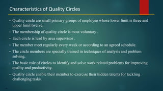 149
• Quality circle are small primary groups of employee whose lower limit is three and
upper limit twelve.
• The membership of quality circle is most voluntary .
• Each circle is lead by area supervisor .
• The member meet regularly every week or according to an agreed schedule.
• The circle members are specially trained in techniques of analysis and problem
solving.
• The basic role of circles to identify and solve work related problems for improving
quality and productivity.
• Quality circle enable their member to exercise their hidden talents for tackling
challenging tasks.
Characteristics of Quality Circles
 