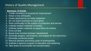 15
• Deming’s 14 Points
1. Create constancy of purpose for improvement
2. Adopt a new philosophy
3. Cease dependence on mass inspection
4. Do not award business on price alone
5. Work continually on the system of production and service
6. Institute modern methods of training
7. Institute modern methods of supervision of workers
8. Drive out fear
9. Break down barriers between departments
10. Eliminate slogans, exhortations, and targets for the work force
11. Eliminate numerical quotas
12. Remove barriers preventing pride of workmanship
13. Institute a vigorous program of education and retraining
14. Take action to accomplish the transformation
History of Quality Management
 