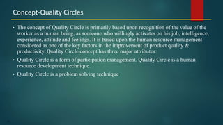 150
• The concept of Quality Circle is primarily based upon recognition of the value of the
worker as a human being, as someone who willingly activates on his job, intelligence,
experience, attitude and feelings. It is based upon the human resource management
considered as one of the key factors in the improvement of product quality &
productivity. Quality Circle concept has three major attributes:
• Quality Circle is a form of participation management. Quality Circle is a human
resource development technique.
• Quality Circle is a problem solving technique.
Concept-Quality Circles
 