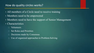 152
• All members of a Circle need to receive training
• Members need to be empowered
• Members need to have the support of Senior Management
• Characteristics
Volunteers
Set Rules and Priorities
Decisions made by Consensus
Use of organized approaches to Problem-Solving
How do quality circles works?
 