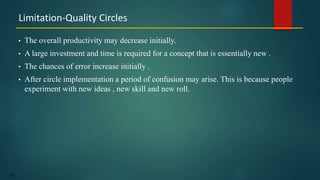 155
• The overall productivity may decrease initially.
• A large investment and time is required for a concept that is essentially new .
• The chances of error increase initially .
• After circle implementation a period of confusion may arise. This is because people
experiment with new ideas , new skill and new roll.
Limitation-Quality Circles
 