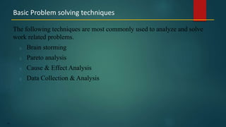 157
The following techniques are most commonly used to analyze and solve
work related problems.
Brain storming
Pareto analysis
Cause & Effect Analysis
Data Collection & Analysis
Basic Problem solving techniques
 