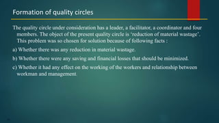 159
The quality circle under consideration has a leader, a facilitator, a coordinator and four
members. The object of the present quality circle is ‘reduction of material wastage’.
This problem was so chosen for solution because of following facts :
a) Whether there was any reduction in material wastage.
b) Whether there were any saving and financial losses that should be minimized.
c) Whether it had any effect on the working of the workers and relationship between
workman and management.
Formation of quality circles
 