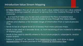 161
• A Value Stream is the set of all actions (both value added and non value added)
required to bring a specific product or service from raw material through to the
customer.
• It is a tool that helps you to see and understand the flow of material and
information as a product or service makes its way through the value stream.
• gathers and displays a far broader range of information than a typical process
map.
• tends to be at a higher level (5-10 boxes) than many process maps.
• tends to be used at a broader level, i.e. from receiving of raw material to delivery
of finished goods.
• tends to be used to identify where to focus future projects, subprojects, and/or
kaizen events
• Follow a “product” or “service” from beginning to end, and draw a visual
representation of every process in the material & information flow
Introduction-Value Stream Mapping
 