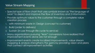 162
• Special type of flow chart that uses symbols known as "the language of
Lean" to depict and improve the flow of inventory and 2 information.
• Provide optimum value to the customer through a complete value
creation process
1. with minimum waste in: Design (concept to customer)
2. Build (order to delivery)
3. Sustain (in-use through life cycle to service)
• Many organizations pursuing “lean” conversions have realized that
improvement events alone are not enough
• Improvement events create localized improvements, value stream
mapping & analysis strengthens the gains by providing vision and plans
that connect all improvement activities
Value Stream Mapping
 