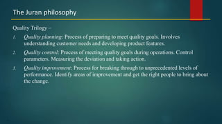 17
Quality Trilogy –
1. Quality planning: Process of preparing to meet quality goals. Involves
understanding customer needs and developing product features.
2. Quality control: Process of meeting quality goals during operations. Control
parameters. Measuring the deviation and taking action.
3. Quality improvement: Process for breaking through to unprecedented levels of
performance. Identify areas of improvement and get the right people to bring about
the change.
The Juran philosophy
 