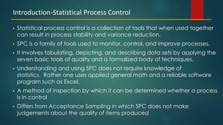 171
• Statistical process control is a collection of tools that when used together
can result in process stability and variance reduction.
• SPC is a family of tools used to monitor, control, and improve processes.
• It involves tabulating, depicting, and describing data sets by applying the
seven basic tools of quality and a formalized body of techniques.
• Understanding and using SPC does not require knowledge of
statistics. Rather one uses applied general math and a reliable software
program such as Excel.
• A method of inspection by which it can be determined whether a process
is in control
• Differs from Acceptance Sampling in which SPC does not make
judgements about the quality of items produced
Introduction-Statistical Process Control
 