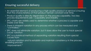 173
• An essential element of producing a high quality product or service is insuring
that the characteristics of that product remain constant over time.
• Product quality is directly dependent on the process capability. Two key
process requirements are – Capability and Stability
• SPC charts are widely used to determine whether a process is capable and
stable over time.
• There is inherent variation in any process which can be measured and
“controlled.”
• SPC does not eliminate variation, but it does allow the user to track special
cause variation
• SPC is a statistical method of separating variation resulting from special
causes from
natural variation and to establish and maintain consistency in the process,
enabling process
improvement.”
Ensuring successful delivery
 