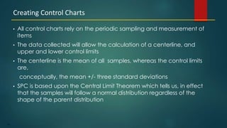 176
• All control charts rely on the periodic sampling and measurement of
items
• The data collected will allow the calculation of a centerline, and
upper and lower control limits
• The centerline is the mean of all samples, whereas the control limits
are,
conceptually, the mean +/- three standard deviations
• SPC is based upon the Central Limit Theorem which tells us, in effect
that the samples will follow a normal distribution regardless of the
shape of the parent distribution
Creating Control Charts
 