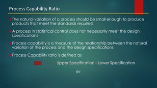 179
The natural variation of a process should be small enough to produce
products that meet the standards required
A process in statistical control does not necessarily meet the design
specifications
Process capability is a measure of the relationship between the natural
variation of the process and the design specifications
Process Capability ratio is defined as
Upper Specification - Lower Specification
6s
Process Capability Ratio
 