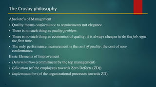 18
Absolute’s of Management
• Quality means conformance to requirements not elegance.
• There is no such thing as quality problem.
• There is no such thing as economics of quality: it is always cheaper to do the job right
the first time.
• The only performance measurement is the cost of quality: the cost of non-
conformance.
Basic Elements of Improvement
• Determination (commitment by the top management)
• Education (of the employees towards Zero Defects (ZD))
• Implementation (of the organizational processes towards ZD)
The Crosby philosophy
 