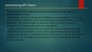 181
• Determining if the long term process average is rising, falling, or
remaining the same.
• Identifying common causes of variation in our processes. Common
cause refers to that fact that the processes we use contain sources of
variation. We should seek to reduce or limit common causes of
variation [i.e. improve the process capability].
• Calling attention to data points which falls beyond the statistically
determined control limits. Such points generally represent special
causes of variation. Sometimes these data points can be attributed to
individuals. By changing the behavior of some individuals we can
improve results.
Summarizing SPC Charts
 