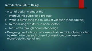 182
• A set of design methods that
1. Improve the quality of a product
2. Without eliminating the sources of variation (noise factors)
3. By minimizing sensitivity to noise factors
4. Most often through parameter design
• Designing products and processes that are minimally impacted
by external forces such as environment, customer use, or
manufacturing conditions
Introduction-Robust Design
 