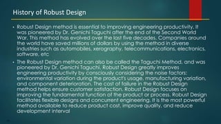 183
• Robust Design method is essential to improving engineering productivity. It
was pioneered by Dr. Genichi Taguchi after the end of the Second World
War. This method has evolved over the last five decades. Companies around
the world have saved millions of dollars by using the method in diverse
industries such as automobiles, xerography, telecommunications, electronics,
software, etc
• The Robust Design method can also be called the Taguchi Method, and was
pioneered by Dr. Genichi Taguchi. Robust Design greatly improves
engineering productivity by consciously considering the noise factors:
environmental variation during the product's usage, manufacturing variation,
and component deterioration. The cost of failure in the Robust Design
method helps ensure customer satisfaction. Robust Design focuses on
improving the fundamental function of the product or process. Robust Design
facilitates flexible designs and concurrent engineering. It is the most powerful
method available to reduce product cost, improve quality, and reduce
development interval
History of Robust Design
 