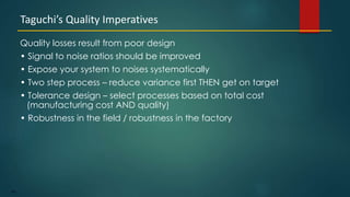184
Quality losses result from poor design
• Signal to noise ratios should be improved
• Expose your system to noises systematically
• Two step process – reduce variance first THEN get on target
• Tolerance design – select processes based on total cost
(manufacturing cost AND quality)
• Robustness in the field / robustness in the factory
Taguchi’s Quality Imperatives
 