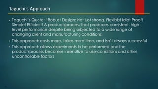 185
• Taguchi’s Quote: “Robust Design: Not just strong. Flexible! Idiot Proof!
Simple! Efficient! A product/process that produces consistent, high
level performance despite being subjected to a wide range of
changing client and manufacturing conditions
• This approach costs more, takes more time, and isn’t always successful
• This approach allows experiments to be performed and the
product/process becomes insensitive to use-conditions and other
uncontrollable factors
Taguchi’s Approach
 