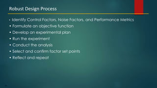 186
• Identify Control Factors, Noise Factors, and Performance Metrics
• Formulate an objective function
• Develop an experimental plan
• Run the experiment
• Conduct the analysis
• Select and confirm factor set points
• Reflect and repeat
Robust Design Process
 