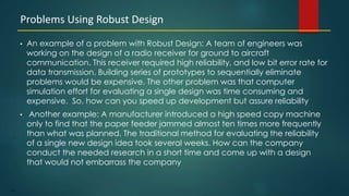 187
• An example of a problem with Robust Design: A team of engineers was
working on the design of a radio receiver for ground to aircraft
communication. This receiver required high reliability, and low bit error rate for
data transmission. Building series of prototypes to sequentially eliminate
problems would be expensive. The other problem was that computer
simulation effort for evaluating a single design was time consuming and
expensive. So, how can you speed up development but assure reliability
• Another example: A manufacturer introduced a high speed copy machine
only to find that the paper feeder jammed almost ten times more frequently
than what was planned. The traditional method for evaluating the reliability
of a single new design idea took several weeks. How can the company
conduct the needed research in a short time and come up with a design
that would not embarrass the company
Problems Using Robust Design
 