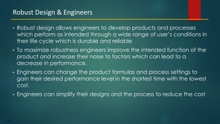 188
• Robust design allows engineers to develop products and processes
which perform as intended through a wide range of user’s conditions in
their life cycle which is durable and reliable
• To maximize robustness engineers improve the intended function of the
product and increase their noise to factors which can lead to a
decrease in performance.
• Engineers can change the product formulas and process settings to
gain their desired performance level in the shortest time with the lowest
cost.
• Engineers can simplify their designs and the process to reduce the cost
Robust Design & Engineers
 