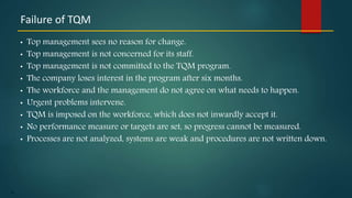 19
• Top management sees no reason for change.
• Top management is not concerned for its staff.
• Top management is not committed to the TQM program.
• The company loses interest in the program after six months.
• The workforce and the management do not agree on what needs to happen.
• Urgent problems intervene.
• TQM is imposed on the workforce, which does not inwardly accept it.
• No performance measure or targets are set, so progress cannot be measured.
• Processes are not analyzed, systems are weak and procedures are not written down.
Failure of TQM
 