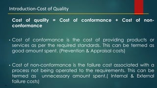 190
Cost of quality = Cost of conformance + Cost of non-
conformance
• Cost of conformance is the cost of providing products or
services as per the required standards. This can be termed as
good amount spent. (Prevention & Appraisal costs)
• Cost of non-conformance is the failure cost associated with a
process not being operated to the requirements. This can be
termed as unnecessary amount spent.( Internal & External
failure costs)
Introduction-Cost of Quality
 
