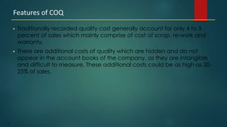 191
• Traditionally recorded quality cost generally account for only 4 to 5
percent of sales which mainly comprise of cost of scrap, re-work and
warranty.
• There are additional costs of quality which are hidden and do not
appear in the account books of the company, as they are intangible
and difficult to measure. These additional costs could be as high as 20-
25% of sales.
Features of COQ
 