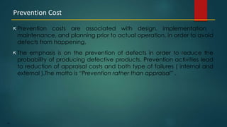 192
 Prevention costs are associated with design, implementation ,
maintenance, and planning prior to actual operation, in order to avoid
defects from happening.
 The emphasis is on the prevention of defects in order to reduce the
probability of producing defective products. Prevention activities lead
to reduction of appraisal costs and both type of failures ( internal and
external ).The motto is “Prevention rather than appraisal” .
Prevention Cost
 