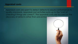 194
• Appraisal costs are spent to detect defects to assure conformance to
quality standards. Appraisal cost activities sums up to the “cost of
checking if things are correct”. The appraisal costs are focused on the
discovery of defects rather than prevention of defects
Appraisal costs
 