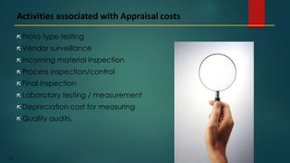 195
 Proto type testing
 Vendor surveillance
 Incoming material inspection
 Process inspection/control
 Final inspection
 Laboratory testing / measurement
 Depreciation cost for measuring
 Quality audits.
Activities associated with Appraisal costs
 