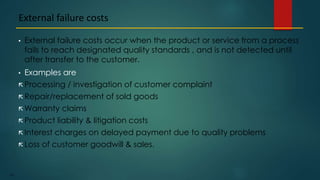 197
• External failure costs occur when the product or service from a process
fails to reach designated quality standards , and is not detected until
after transfer to the customer.
• Examples are
 Processing / investigation of customer complaint
 Repair/replacement of sold goods
 Warranty claims
 Product liability & litigation costs
 Interest charges on delayed payment due to quality problems
 Loss of customer goodwill & sales.
External failure costs
 