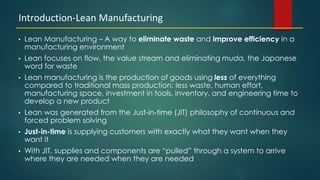 2
• Lean Manufacturing – A way to eliminate waste and improve efficiency in a
manufacturing environment
• Lean focuses on flow, the value stream and eliminating muda, the Japanese
word for waste
• Lean manufacturing is the production of goods using less of everything
compared to traditional mass production: less waste, human effort,
manufacturing space, investment in tools, inventory, and engineering time to
develop a new product
• Lean was generated from the Just-in-time (JIT) philosophy of continuous and
forced problem solving
• Just-in-time is supplying customers with exactly what they want when they
want it
• With JIT, supplies and components are “pulled” through a system to arrive
where they are needed when they are needed
Introduction-Lean Manufacturing
 
