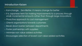 20
• Kai=change, Zen=Better. It means change for better
• It is Japanese term for making improvements to a process through
small, incremental amounts rather than through large innovations
• Proactive approach to cost management
• Orients organizations towards customers
• Break down barrier between departments
• Foster partnerships with suppliers
• Minimize non value added activities
• Encourages selection of lowest cost value added activities
Introduction-Kaizen
 