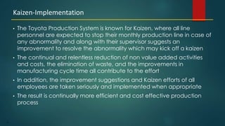 21
• The Toyota Production System is known for Kaizen, where all line
personnel are expected to stop their monthly production line in case of
any abnormality and along with their supervisor suggests an
improvement to resolve the abnormality which may kick off a kaizen
• The continual and relentless reduction of non value added activities
and costs, the elimination of waste, and the improvements in
manufacturing cycle time all contribute to the effort
• In addition, the improvement suggestions and Kaizen efforts of all
employees are taken seriously and implemented when appropriate
• The result is continually more efficient and cost effective production
process
Kaizen-Implementation
 
