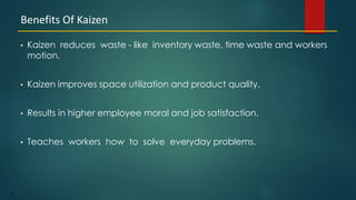23
• Kaizen reduces waste - like inventory waste, time waste and workers
motion.
• Kaizen improves space utilization and product quality.
• Results in higher employee moral and job satisfaction.
• Teaches workers how to solve everyday problems.
Benefits Of Kaizen
 