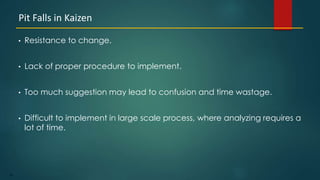 24
• Resistance to change.
• Lack of proper procedure to implement.
• Too much suggestion may lead to confusion and time wastage.
• Difficult to implement in large scale process, where analyzing requires a
lot of time.
Pit Falls in Kaizen
 