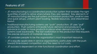 25
• JIT manufacturing is a coordinated production system that enables the right
quantities of parts to arrive when/where they are needed. Key elements of
JIT manufacturing are the pull system and kanban production, small lot sizes
and quick setups, uniform plant loading, flexible resources, and streamlined
layout.
• Traditional manufacturing systems use “push” production; JIT uses “pull”
production. Push systems anticipate future demand and produce in
advance in order to have products in place when demand occurs. Pull
systems work backwards. The last workstation in the production line requests
the precise amounts of materials required.
• JIT considers people to be the organization’s most important resource.
• JIT is equally applicable in service organizations, particularly with the push
toward time-based competition and the need to cut costs.
• JIT success is dependent on inter functional coordination and effort.
Features of JIT
 