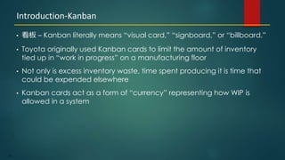 28
• 看板 – Kanban literally means “visual card,” “signboard,” or “billboard.”
• Toyota originally used Kanban cards to limit the amount of inventory
tied up in “work in progress” on a manufacturing floor
• Not only is excess inventory waste, time spent producing it is time that
could be expended elsewhere
• Kanban cards act as a form of “currency” representing how WIP is
allowed in a system
Introduction-Kanban
 
