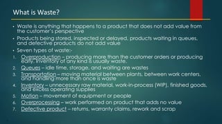 3
• Waste is anything that happens to a product that does not add value from
the customer’s perspective
• Products being stored, inspected or delayed, products waiting in queues,
and defective products do not add value
• Seven types of waste:-
1. Overproduction – producing more than the customer orders or producing
early. Inventory of any kind is usually waste.
2. Queues – idle time, storage, and waiting are wastes
3. Transportation – moving material between plants, between work centers,
and handling more than once is waste
4. Inventory – unnecessary raw material, work-in-process (WIP), finished goods,
and excess operating supplies
5. Motion – movement of equipment or people
6. Overprocessing – work performed on product that adds no value
7. Defective product – returns, warranty claims, rework and scrap
What is Waste?
 