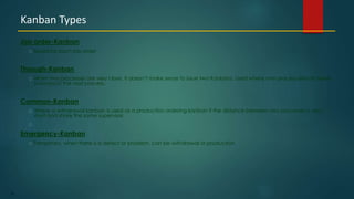 33
Job order-Kanban
Issued for each job order
Through-Kanban
When two processes are very close, it doesn’t make sense to issue two Kanbans. Used where one process directly feeds
(conveyor) the next process.
Common-Kanban
Where a withdrawal kanban is used as a production ordering kanban if the distance between two processes is very
short and share the same supervisor.
Emergency-Kanban
Temporary, when there is a defect or problem, can be withdrawal or production
Kanban Types
 