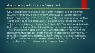 34
 QFD is a planning technique that is born in Japan as a strategy for
assuring that quality is built into new processes or systems design.
 It helps organization to take the voice of the customer and factor their
wants and needs into organization product and process planning
• Yoji Akao is widely regarded as the father of QFD and his work led to its
first implementation at the Mitsubishi Heavy Industries Kobe Shipyard in
1972. The interest in QFD in the West was stimulated by reports of the
achievements made by Toyota through its application between 1977
and 1984. These included a reduction in product development costs
by 61%, a decrease in the development cycle by one third and the
virtual elimination of rust related warranty problems
Introduction-Quality Function Deployment
 