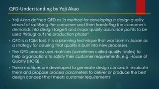 35
• Yoji Akao defined QFD as "a method for developing a design quality
aimed at satisfying the consumer and then translating the consumer's
demands into design targets and major quality assurance points to be
used throughout the production phase“
• QFD is a TQM tool. It is a planning technique that was born in Japan as
a strategy for assuring that quality is built into new processes.
• The QFD process uses matrices (sometimes called quality tables) to
help organizations to satisfy their customer requirements, e.g. House of
Quality (HOQ).
• These matrices are developed to generate design concepts, evaluate
them and propose process parameters to deliver or produce the best
design concept that meets customer requirements
QFD-Understanding by Yoji Akao
 