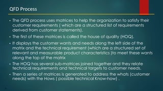 38
• The QFD process uses matrices to help the organization to satisfy their
customer requirements ( which are a structured list of requirements
derived from customer statements).
• The first of these matrices is called the house of quality (HOQ).
• It displays the customer wants and needs along the left side of the
matrix and the technical requirement (which are a structured set of
relevant and measurable product characteristics )to meet these wants
along the top of the matrix
• The HOQ has several sub-matrices joined together and they relate
technical requirements and technical targets to customer needs.
• Then a series of matrices is generated to address the whats (customer
needs) with the Hows ( possible technical Know-how) .
QFD Process
 