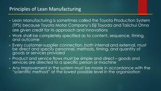 4
• Lean Manufacturing is sometimes called the Toyota Production System
(TPS) because Toyota Motor Company’s Eiji Toyoda and Taiichui Ohno
are given credit for its approach and innovations
• Work shall be completely specified as to content, sequence, timing,
and outcome
• Every customer-supplier connection, both internal and external, must
be direct and specify personnel, methods, timing, and quantity of
goods or services provided
• Product and service flows must be simple and direct – goods and
services are directed to a specific person or machine
• Any improvement in the system must be made in accordance with the
“scientific method” at the lowest possible level in the organization
Principles of Lean Manufacturing
 