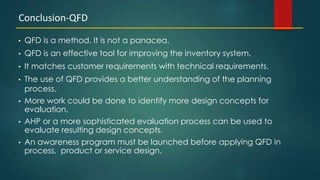 41
• QFD is a method. It is not a panacea.
• QFD is an effective tool for improving the inventory system.
• It matches customer requirements with technical requirements.
• The use of QFD provides a better understanding of the planning
process.
• More work could be done to identify more design concepts for
evaluation.
• AHP or a more sophisticated evaluation process can be used to
evaluate resulting design concepts.
• An awareness program must be launched before applying QFD in
process, product or service design.
Conclusion-QFD
 